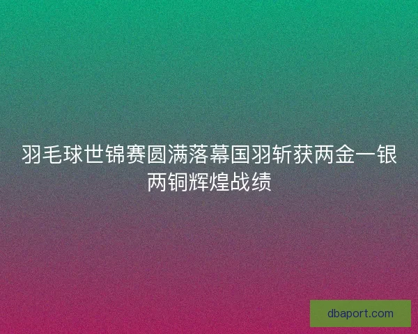 羽毛球世锦赛圆满落幕国羽斩获两金一银两铜辉煌战绩