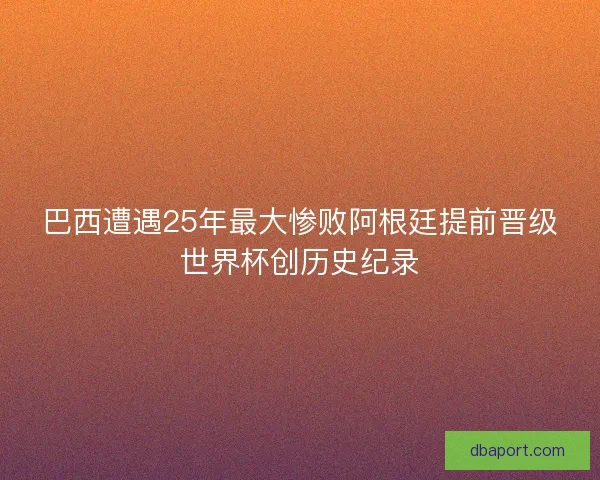 巴西遭遇25年最大惨败阿根廷提前晋级世界杯创历史纪录