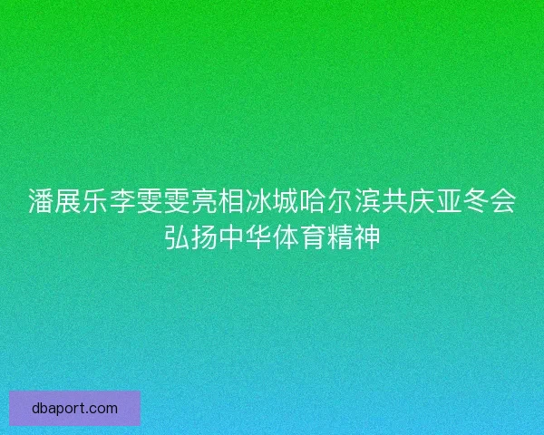 潘展乐李雯雯亮相冰城哈尔滨共庆亚冬会弘扬中华体育精神