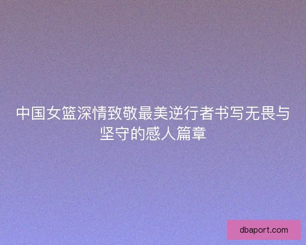 中国女篮深情致敬最美逆行者书写无畏与坚守的感人篇章