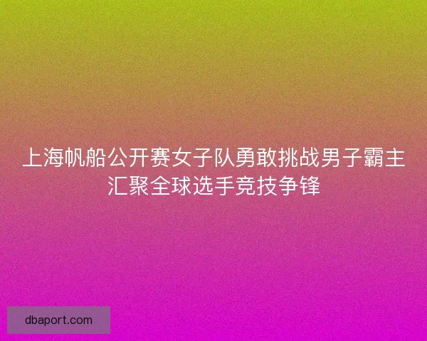 上海帆船公开赛女子队勇敢挑战男子霸主汇聚全球选手竞技争锋