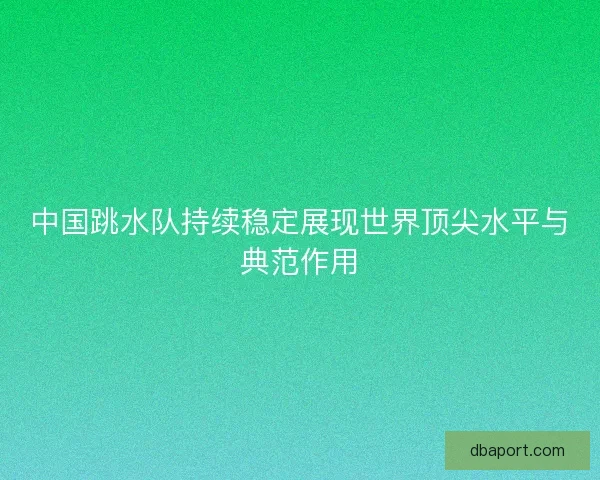 中国跳水队持续稳定展现世界顶尖水平与典范作用